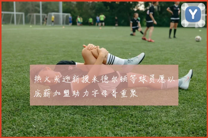 热火或迎新援米德尔顿等球员愿以底薪加盟助力字母哥重聚