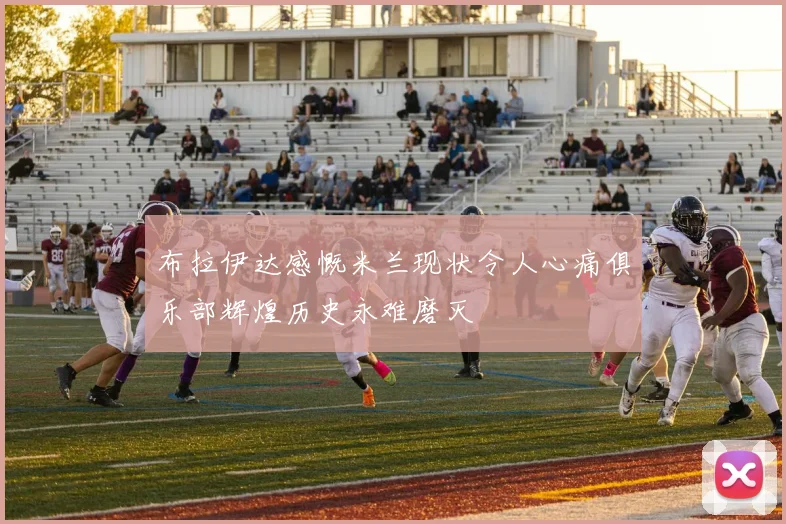 布拉伊达感慨米兰现状令人心痛俱乐部辉煌历史永难磨灭