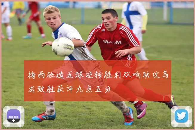 梅西独造五球逆转胜利双响助攻乌龙致胜获评九点五分