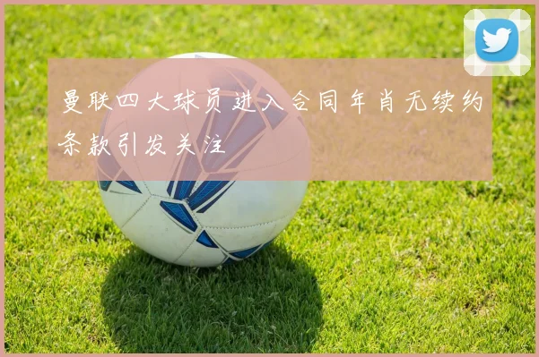 曼联四大球员进入合同年肖无续约条款引发关注