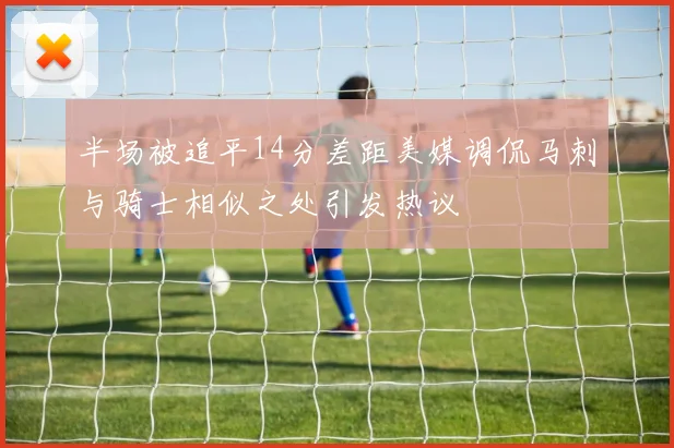 半场被追平14分差距美媒调侃马刺与骑士相似之处引发热议