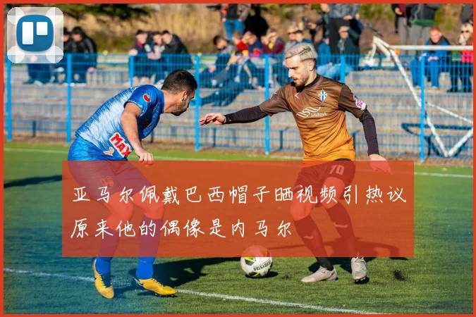 亚马尔佩戴巴西帽子晒视频引热议原来他的偶像是内马尔