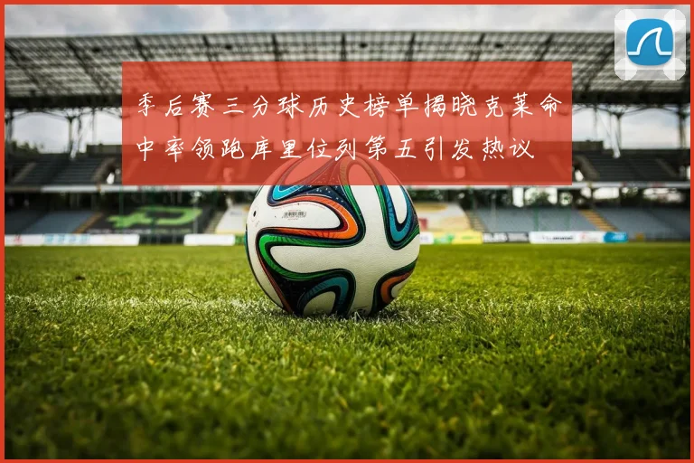 季后赛三分球历史榜单揭晓克莱命中率领跑库里位列第五引发热议