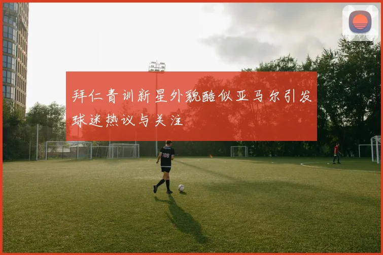 拜仁青训新星外貌酷似亚马尔引发球迷热议与关注