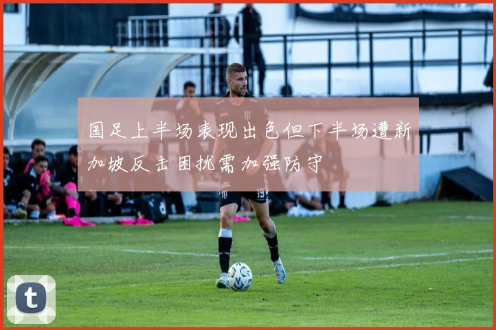 国足上半场表现出色但下半场遭新加坡反击困扰需加强防守