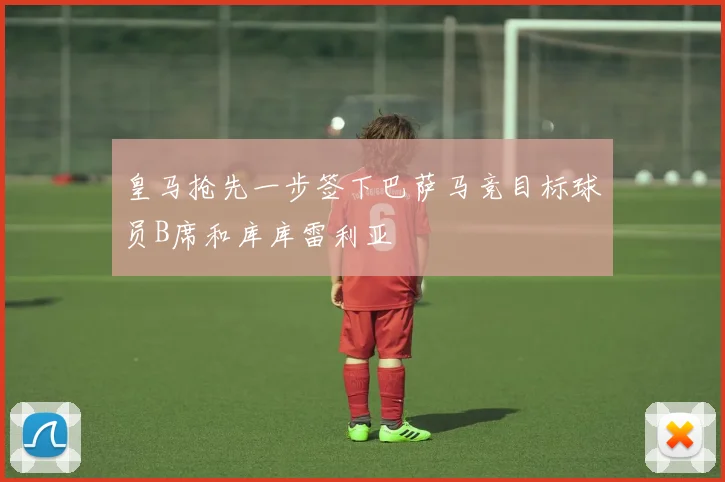 皇马抢先一步签下巴萨马竞目标球员B席和库库雷利亚