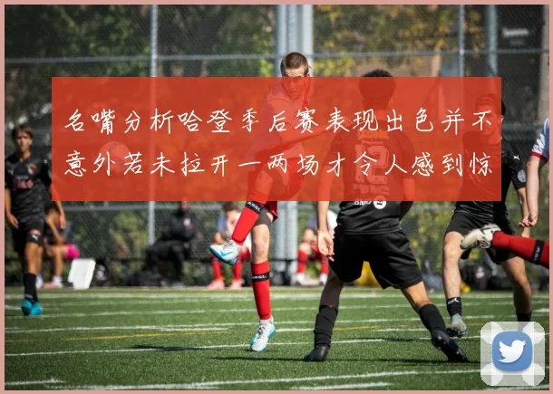 名嘴分析哈登季后赛表现出色并不意外若未拉开一两场才令人感到惊讶