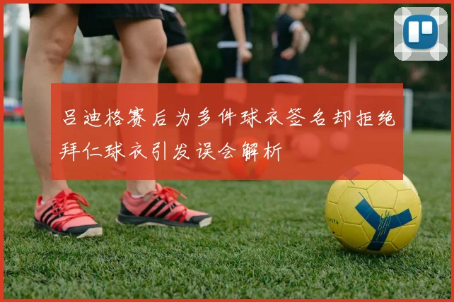 吕迪格赛后为多件球衣签名却拒绝拜仁球衣引发误会解析