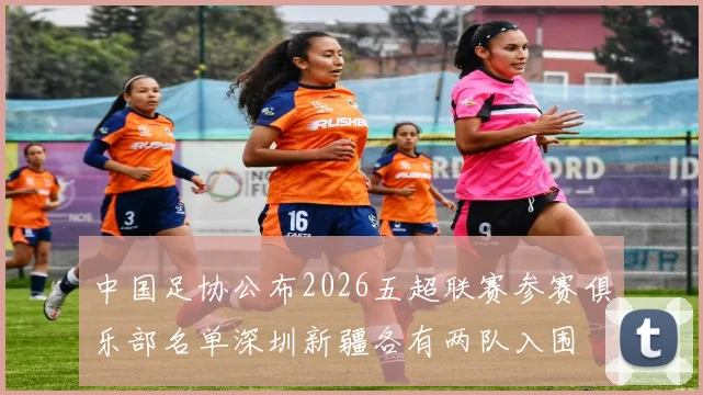 中国足协公布2026五超联赛参赛俱乐部名单深圳新疆各有两队入围
