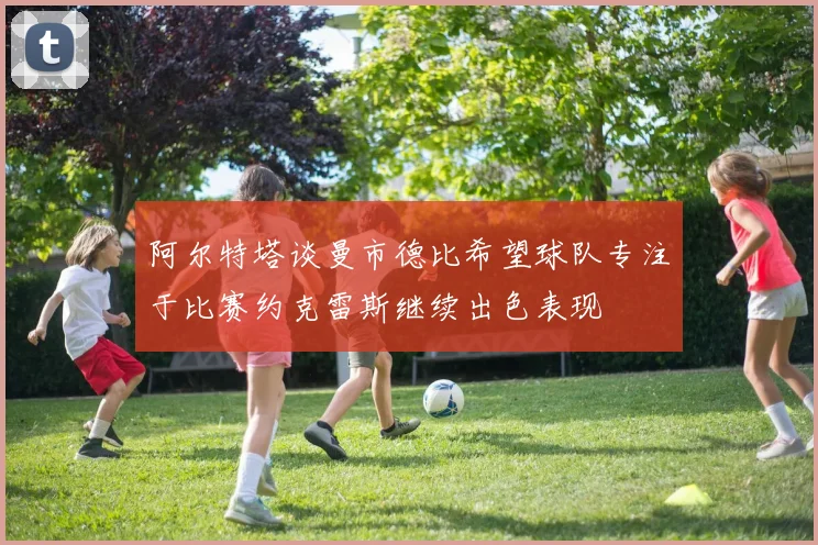 阿尔特塔谈曼市德比希望球队专注于比赛约克雷斯继续出色表现