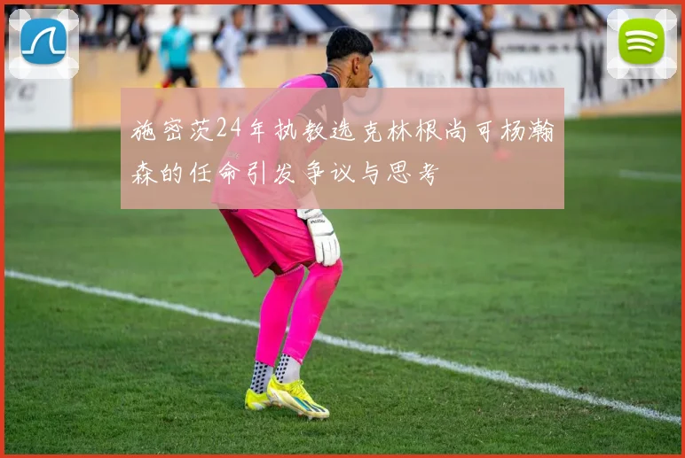 施密茨24年执教选克林根尚可杨瀚森的任命引发争议与思考